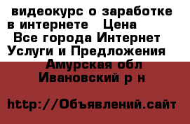 видеокурс о заработке в интернете › Цена ­ 970 - Все города Интернет » Услуги и Предложения   . Амурская обл.,Ивановский р-н